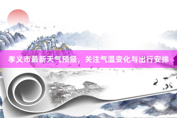 孝义市最新天气预报，关注气温变化与出行安排