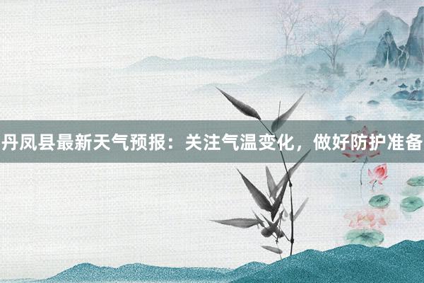 丹凤县最新天气预报：关注气温变化，做好防护准备